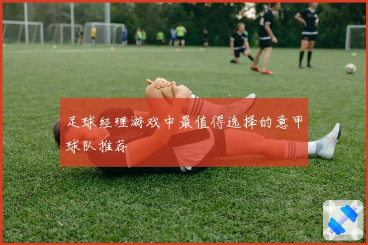 足球经理游戏中最值得选择的意甲球队推荐