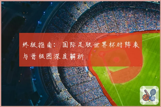 终极指南:国际足联世界杯对阵表与晋级图深度解析