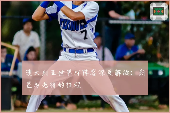 澳大利亚世界杯阵容深度解读:新星与老将的征程
