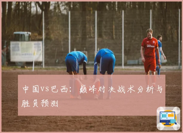 中国vs巴西：巅峰对决战术分析与胜负预测
