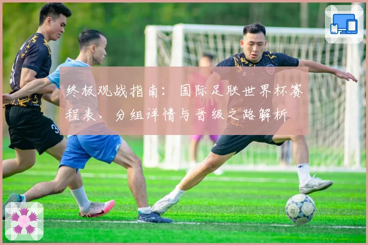 终极观战指南：国际足联世界杯赛程表、分组详情与晋级之路解析