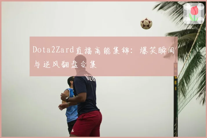 Dota2Zard直播高能集锦：爆笑瞬间与逆风翻盘合集