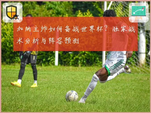 加纳主帅如何备战世界杯？独家战术分析与阵容预测