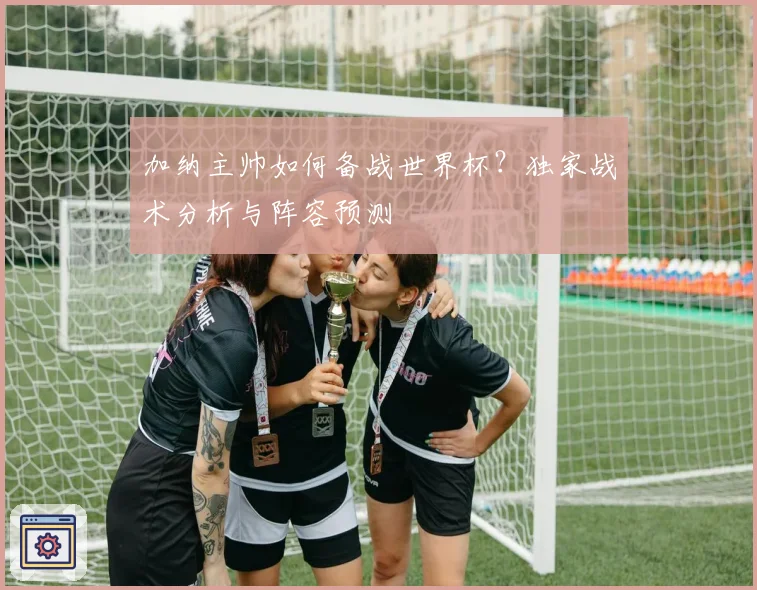 加纳主帅如何备战世界杯？独家战术分析与阵容预测