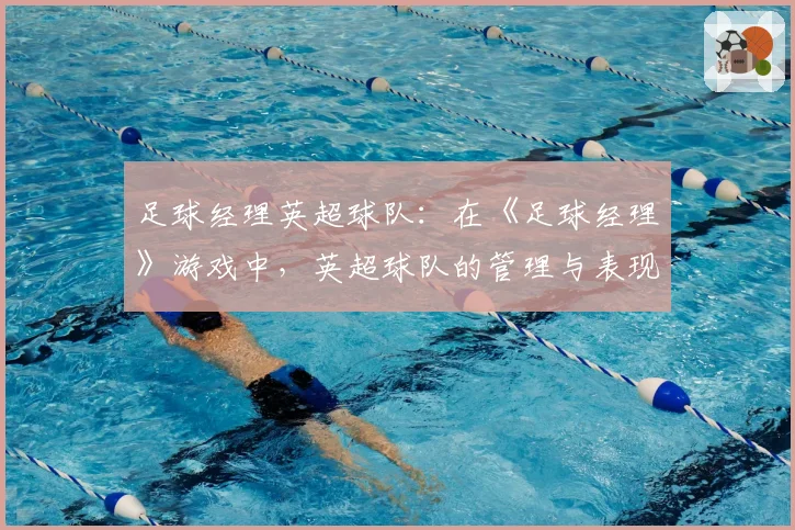 足球经理英超球队：在《足球经理》游戏中，英超球队的管理与表现